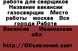 работа для сварщиков › Название вакансии ­ газосварщик › Место работы ­ москва - Все города Работа » Вакансии   . Ивановская обл.